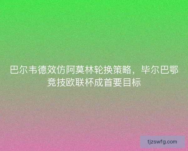 巴尔韦德效仿阿莫林轮换策略，毕尔巴鄂竞技欧联杯成首要目标