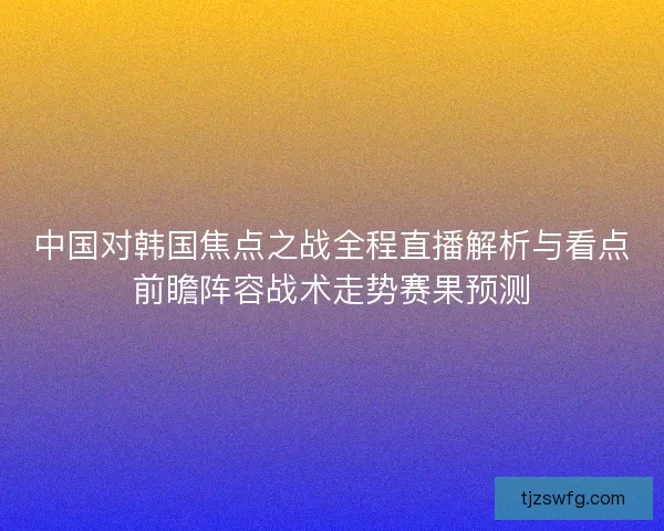 中国对韩国焦点之战全程直播解析与看点前瞻阵容战术走势赛果预测