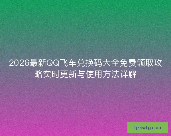 2026最新QQ飞车兑换码大全免费领取攻略实时更新与使用方法详解