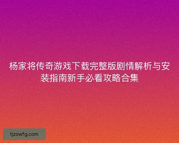 杨家将传奇游戏下载完整版剧情解析与安装指南新手必看攻略合集