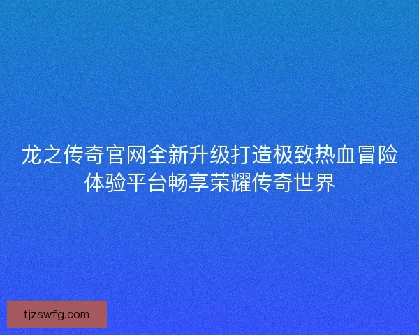 龙之传奇官网全新升级打造极致热血冒险体验平台畅享荣耀传奇世界