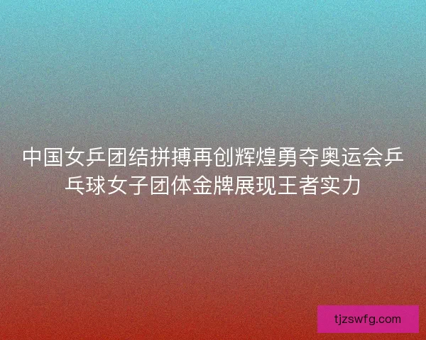 中国女乒团结拼搏再创辉煌勇夺奥运会乒乓球女子团体金牌展现王者实力